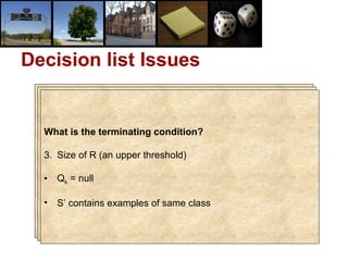 Decision list Issues Pruning? hi is not required if :  c  i  = c  (r+1) There is no h j ( j > i ) such that  Q i = Q j Accuracy / Complexity tradeoff? Size of R : Complexity (Length of the list) S’ contains examples of both classes : Accuracy (Purity) What is the terminating condition? Size of R (an upper threshold) Q k  = null S’ contains examples of same class 