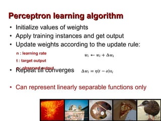 Initialize values of weights Apply training instances and get output Update weights according to the update rule: Repeat till converges Can represent linearly separable functions only Perceptron learning algorithm n : learning rate t : target output o : observed output  