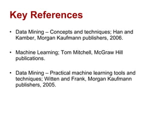 Key References Data Mining – Concepts and techniques; Han and Kamber, Morgan Kaufmann publishers, 2006. Machine Learning; Tom Mitchell, McGraw Hill publications. Data Mining – Practical machine learning tools and techniques; Witten and Frank, Morgan Kaufmann publishers, 2005. 