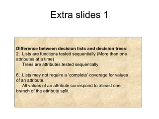 Extra slides 1 Difference between decision lists and decision trees: Lists are functions tested sequentially (More than one  attributes at a time) Trees are attributes tested sequentially Lists may not require a ‘complete’ coverage for values of an attribute. All values of an attribute correspond to atleast one branch of the attribute split. 