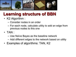 K2 Algorithm : Consider nodes in an order For each node, calculate utility to add an edge from previous nodes to this one TAN :  Use Naïve Bayes as the baseline network Add different edges to the network based on utility Examples of algorithms: TAN, K2 Learning structure of BBN 