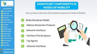 2
SIGNIFICANT COMPONENTS IN
NODES OF MOBILITY
Now, we discuss about few of the network components in Nodes of Mobility,
1 Radio Broadcast Model
2 Address Resolution Protocol
3 Network Interfaces
4 Interface Priority Queue
5 Tap Agents
6 Network Interfaces