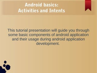 Android basics:
Activities and Intents
This tutorial presentation will guide you through
some basic components of android application
and their usage during android application
development.
 