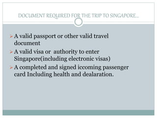 DOCUMENT REQUIRED FOR THE TRIP TO SINGAPORE…
A valid passport or other valid travel
document
A valid visa or authority to enter
Singapore(including electronic visas)
A completed and signed iccoming passenger
card Including health and dealaration.
 