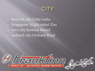  fern loft city,Little india
 Singapore Night safari Zoo
 vivo city,Sentosa Island
 orchard city,Orchard Road
 