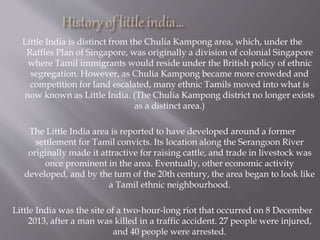 Little India is distinct from the Chulia Kampong area, which, under the
Raffles Plan of Singapore, was originally a division of colonial Singapore
where Tamil immigrants would reside under the British policy of ethnic
segregation. However, as Chulia Kampong became more crowded and
competition for land escalated, many ethnic Tamils moved into what is
now known as Little India. (The Chulia Kampong district no longer exists
as a distinct area.)
The Little India area is reported to have developed around a former
settlement for Tamil convicts. Its location along the Serangoon River
originally made it attractive for raising cattle, and trade in livestock was
once prominent in the area. Eventually, other economic activity
developed, and by the turn of the 20th century, the area began to look like
a Tamil ethnic neighbourhood.
Little India was the site of a two-hour-long riot that occurred on 8 December
2013, after a man was killed in a traffic accident. 27 people were injured,
and 40 people were arrested.
 