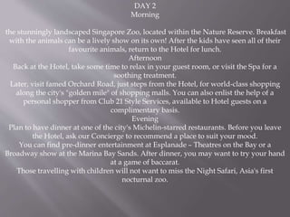 DAY 2
Morning
the stunningly landscaped Singapore Zoo, located within the Nature Reserve. Breakfast
with the animals can be a lively show on its own! After the kids have seen all of their
favourite animals, return to the Hotel for lunch.
Afternoon
Back at the Hotel, take some time to relax in your guest room, or visit the Spa for a
soothing treatment.
Later, visit famed Orchard Road, just steps from the Hotel, for world-class shopping
along the city's "golden mile" of shopping malls. You can also enlist the help of a
personal shopper from Club 21 Style Services, available to Hotel guests on a
complimentary basis.
Evening
Plan to have dinner at one of the city's Michelin-starred restaurants. Before you leave
the Hotel, ask our Concierge to recommend a place to suit your mood.
You can find pre-dinner entertainment at Esplanade – Theatres on the Bay or a
Broadway show at the Marina Bay Sands. After dinner, you may want to try your hand
at a game of baccarat.
Those travelling with children will not want to miss the Night Safari, Asia's first
nocturnal zoo.
 