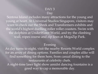 DAY 3
Day
Sentosa Island includes many attractions for the young and
young at heart. At Universal Studios Singapore, visitors may
want to check out the Shrek and Transformers exhibits and
the world's highest duelling roller roller coasters. Swim with
the dolphins at UnderWater World, and try the climbing
wall, ropes course and zip lines at MegaZip Park.
Evening
As day turns to night, visit the nearby Resorts World complex
for an array of dining options. Families and couples alike will
find something for them here, from casual dining to the
restaurants of celebrity chefs.
A night-time laser light show amidst dancing fountains is a
good way to cap a memorable day.
 