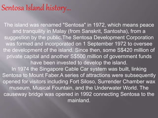 The island was renamed "Sentosa" in 1972, which means peace
and tranquility in Malay (from Sanskrit, Santosha), from a
suggestion by the public.The Sentosa Development Corporation
was formed and incorporated on 1 September 1972 to oversee
the development of the island. Since then, some S$420 million of
private capital and another S$500 million of government funds
have been invested to develop the island.
In 1974 the Singapore Cable Car system was built, linking
Sentosa to Mount Faber.A series of attractions were subsequently
opened for visitors including Fort Siloso, Surrender Chamber wax
museum, Musical Fountain, and the Underwater World. The
causeway bridge was opened in 1992 connecting Sentosa to the
mainland.
Sentosa Island history…
 
