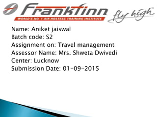 Name: Aniket jaiswal
Batch code: S2
Assignment on: Travel management
Assessor Name: Mrs. Shweta Dwivedi
Center: Lucknow
Submission Date: 01-09-2015
 