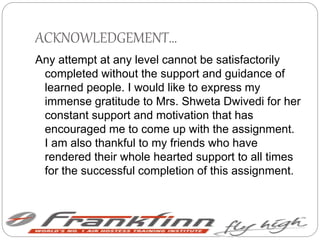 ACKNOWLEDGEMENT…
Any attempt at any level cannot be satisfactorily
completed without the support and guidance of
learned people. I would like to express my
immense gratitude to Mrs. Shweta Dwivedi for her
constant support and motivation that has
encouraged me to come up with the assignment.
I am also thankful to my friends who have
rendered their whole hearted support to all times
for the successful completion of this assignment.
 