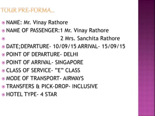  NAME: Mr. Vinay Rathore
 NAME OF PASSENGER:1 Mr. Vinay Rathore
 2 Mrs. Sanchita Rathore
 DATE;DEPARTURE- 10/09/15 ARRIVAL- 15/09/15
 POINT OF DEPARTURE- DELHI
 POINT OF ARRIVAL- SINGAPORE
 CLASS OF SERVICE- ”E” CLASS
 MODE OF TRANSPORT- AIRWAYS
 TRANSFERS & PICK-DROP- INCLUSIVE
 HOTEL TYPE- 4 STAR
 