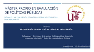 MÁSTER PROPIO EN EVALUACIÓN
DE POLÍTICAS PÚBLICAS
MÓDULO 1. LA EVALUACIÓN DE POLÍTICAS PÚBLICAS: CONCEPTOS
FUNDAMENTALES
ACTIVIDAD 2.
PRESENTACIÓN ESTADO, POLÍTICAS PÚBLICAS Y EVALUACIÓN
Reflexiones y Conceptos de la lectura "Política pública, desarrollo
económico e inclusión”, Autor: Dr. Antonio Cano Orellana
Joan Moya P. , 01 de diciembre 2016
 