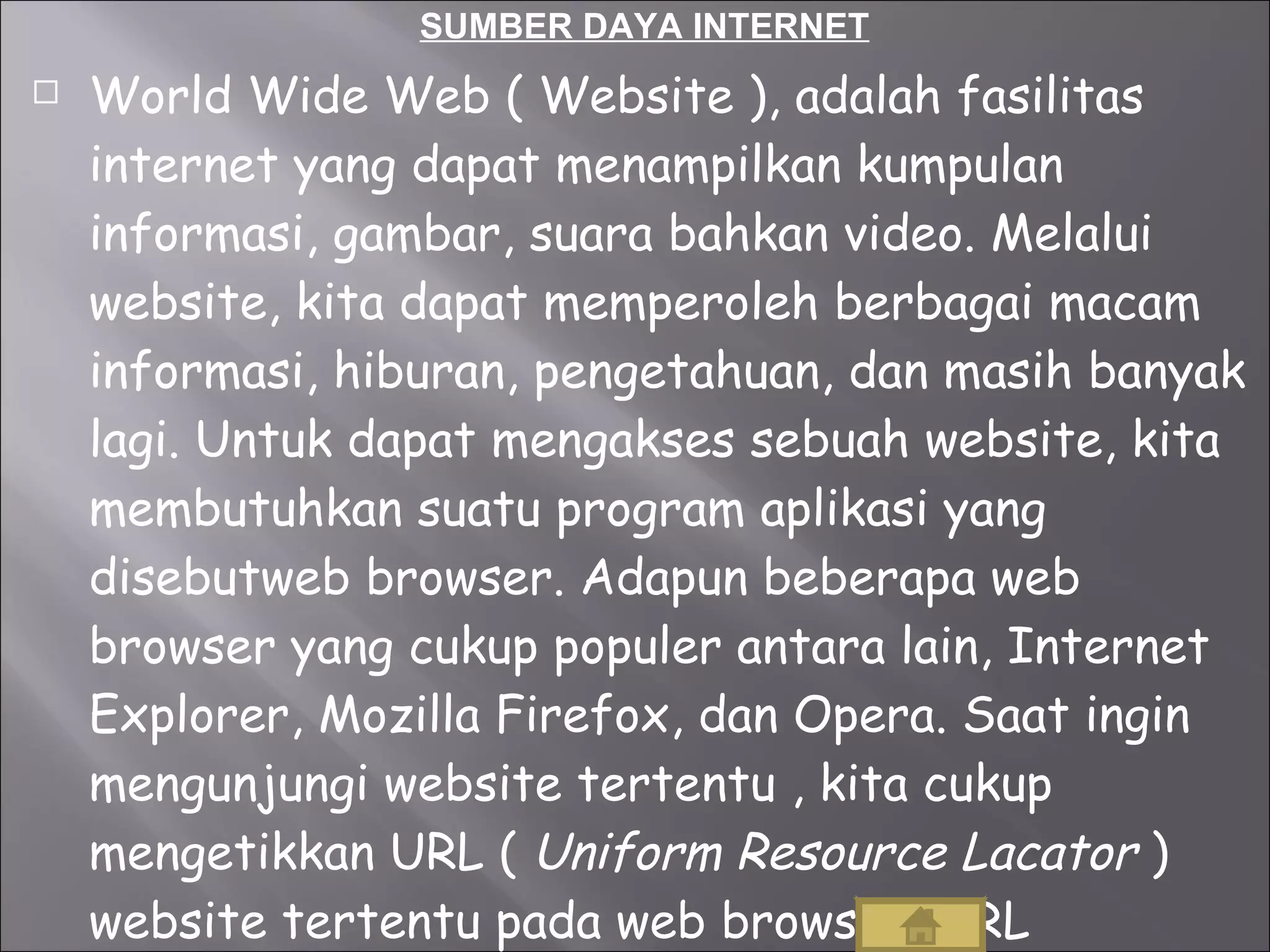 SUMBER DAYA INTERNET World Wide Web ( Website ), adalah fasilitas internet yang dapat menampilkan kumpulan informasi, gambar, suara bahkan video. Melalui website, kita dapat memperoleh berbagai macam informasi, hiburan, pengetahuan, dan masih banyak lagi. Untuk dapat mengakses sebuah website, kita membutuhkan suatu program aplikasi yang disebutweb browser. Adapun beberapa web browser yang cukup populer antara lain, Internet Explorer, Mozilla Firefox, dan Opera. Saat ingin mengunjungi website tertentu , kita cukup mengetikkan URL (  Uniform Resource Lacator  ) website tertentu pada web browser. URL merupakan alamat dimana sebuah web diletakkan. 