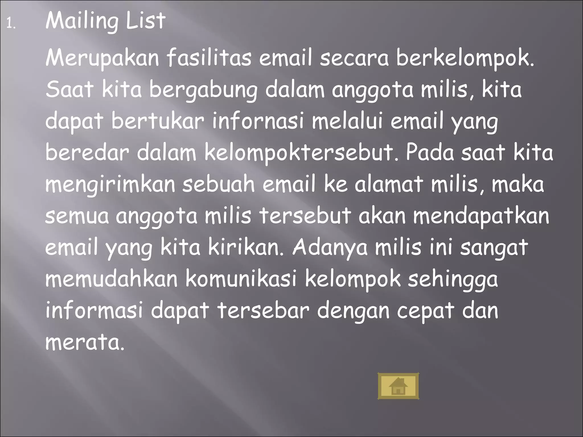 Mailing List Merupakan fasilitas email secara berkelompok. Saat kita bergabung dalam anggota milis, kita dapat bertukar infornasi melalui email yang beredar dalam kelompoktersebut. Pada saat kita mengirimkan sebuah email ke alamat milis, maka semua anggota milis tersebut akan mendapatkan email yang kita kirikan. Adanya milis ini sangat memudahkan komunikasi kelompok sehingga informasi dapat tersebar dengan cepat dan merata. 
