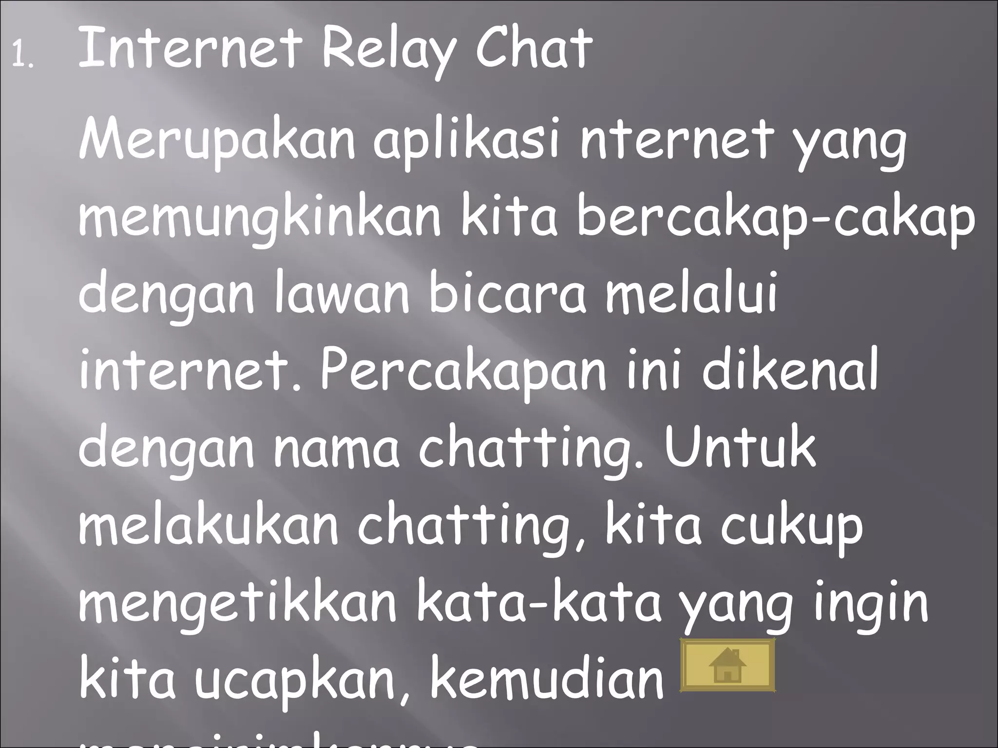 Internet Relay Chat Merupakan aplikasi nternet yang memungkinkan kita bercakap-cakap dengan lawan bicara melalui internet. Percakapan ini dikenal dengan nama chatting. Untuk melakukan chatting, kita cukup mengetikkan kata-kata yang ingin kita ucapkan, kemudian mengirimkannya. 