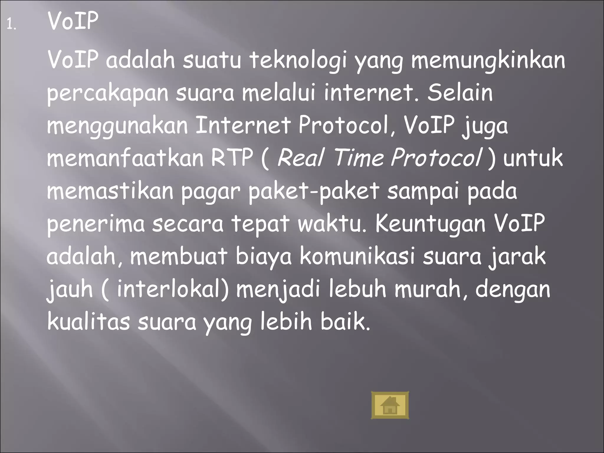 VoIP VoIP adalah suatu teknologi yang memungkinkan percakapan suara melalui internet. Selain menggunakan Internet Protocol, VoIP juga memanfaatkan RTP (  Real Time Protocol  ) untuk memastikan pagar paket-paket sampai pada penerima secara tepat waktu. Keuntugan VoIP adalah, membuat biaya komunikasi suara jarak jauh ( interlokal) menjadi lebuh murah, dengan kualitas suara yang lebih baik.  