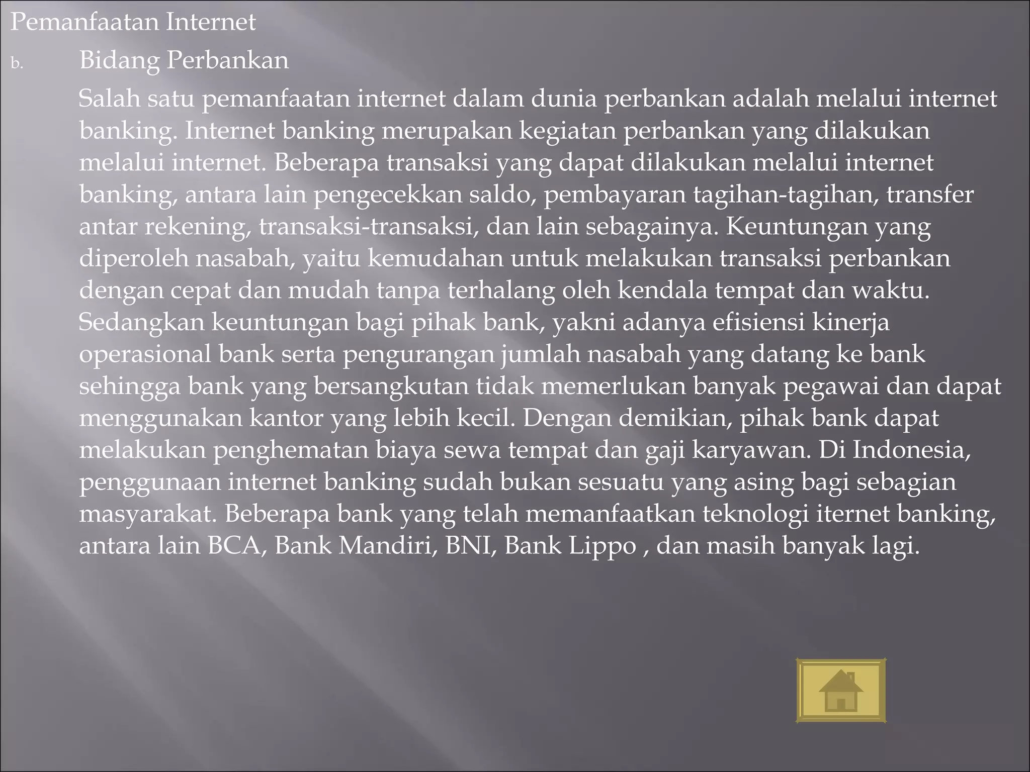Pemanfaatan Internet Bidang Perbankan Salah satu pemanfaatan internet dalam dunia perbankan adalah melalui internet  banking. Internet banking merupakan kegiatan perbankan yang dilakukan melalui internet. Beberapa transaksi yang dapat dilakukan melalui internet banking, antara lain pengecekkan saldo, pembayaran tagihan-tagihan, transfer antar rekening, transaksi-transaksi, dan lain sebagainya. Keuntungan yang diperoleh nasabah, yaitu kemudahan untuk melakukan transaksi perbankan dengan cepat dan mudah tanpa terhalang oleh kendala tempat dan waktu. Sedangkan keuntungan bagi pihak bank, yakni adanya efisiensi kinerja operasional bank serta pengurangan jumlah nasabah yang datang ke bank sehingga bank yang bersangkutan tidak memerlukan banyak pegawai dan dapat menggunakan kantor yang lebih kecil. Dengan demikian, pihak bank dapat melakukan penghematan biaya sewa tempat dan gaji karyawan. Di Indonesia, penggunaan internet banking sudah bukan sesuatu yang asing bagi sebagian masyarakat. Beberapa bank yang telah memanfaatkan teknologi iternet banking, antara lain BCA, Bank Mandiri, BNI, Bank Lippo , dan masih banyak lagi. 