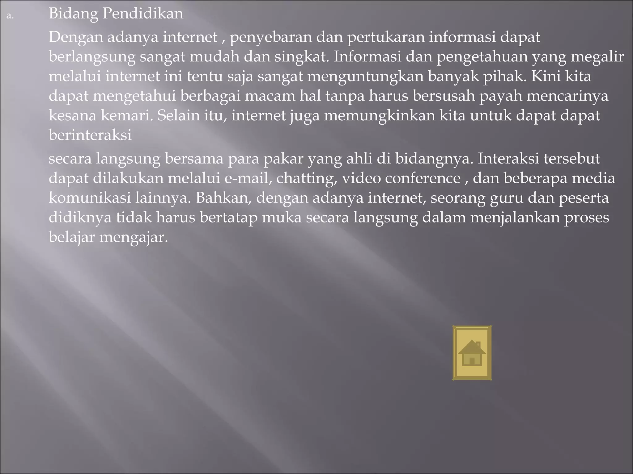 Bidang Pendidikan Dengan adanya internet , penyebaran dan pertukaran informasi dapat berlangsung sangat mudah dan singkat. Informasi dan pengetahuan yang megalir melalui internet ini tentu saja sangat menguntungkan banyak pihak. Kini kita dapat mengetahui berbagai macam hal tanpa harus bersusah payah mencarinya kesana kemari. Selain itu, internet juga memungkinkan kita untuk dapat dapat berinteraksi secara langsung bersama para pakar yang ahli di bidangnya. Interaksi tersebut dapat dilakukan melalui e-mail, chatting, video conference , dan beberapa media komunikasi lainnya. Bahkan, dengan adanya internet, seorang guru dan peserta didiknya tidak harus bertatap muka secara langsung dalam menjalankan proses belajar mengajar.  
