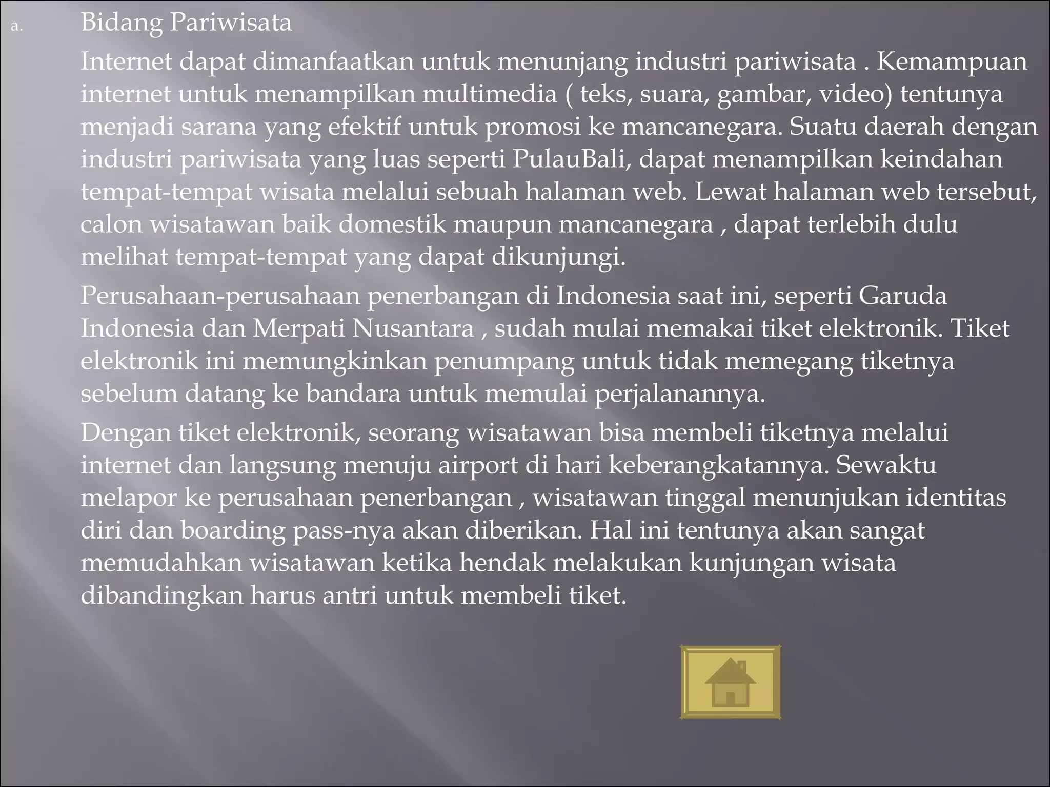 Bidang Pariwisata Internet dapat dimanfaatkan untuk menunjang industri pariwisata . Kemampuan internet untuk menampilkan multimedia ( teks, suara, gambar, video) tentunya menjadi sarana yang efektif untuk promosi ke mancanegara. Suatu daerah dengan industri pariwisata yang luas seperti PulauBali, dapat menampilkan keindahan tempat-tempat wisata melalui sebuah halaman web. Lewat halaman web tersebut, calon wisatawan baik domestik maupun mancanegara , dapat terlebih dulu melihat tempat-tempat yang dapat dikunjungi. Perusahaan-perusahaan penerbangan di Indonesia saat ini, seperti Garuda Indonesia dan Merpati Nusantara , sudah mulai memakai tiket elektronik. Tiket elektronik ini memungkinkan penumpang untuk tidak memegang tiketnya sebelum datang ke bandara untuk memulai perjalanannya. Dengan tiket elektronik, seorang wisatawan bisa membeli tiketnya melalui internet dan langsung menuju airport di hari keberangkatannya. Sewaktu melapor ke perusahaan penerbangan , wisatawan tinggal menunjukan identitas diri dan boarding pass-nya akan diberikan. Hal ini tentunya akan sangat memudahkan wisatawan ketika hendak melakukan kunjungan wisata dibandingkan harus antri untuk membeli tiket. 