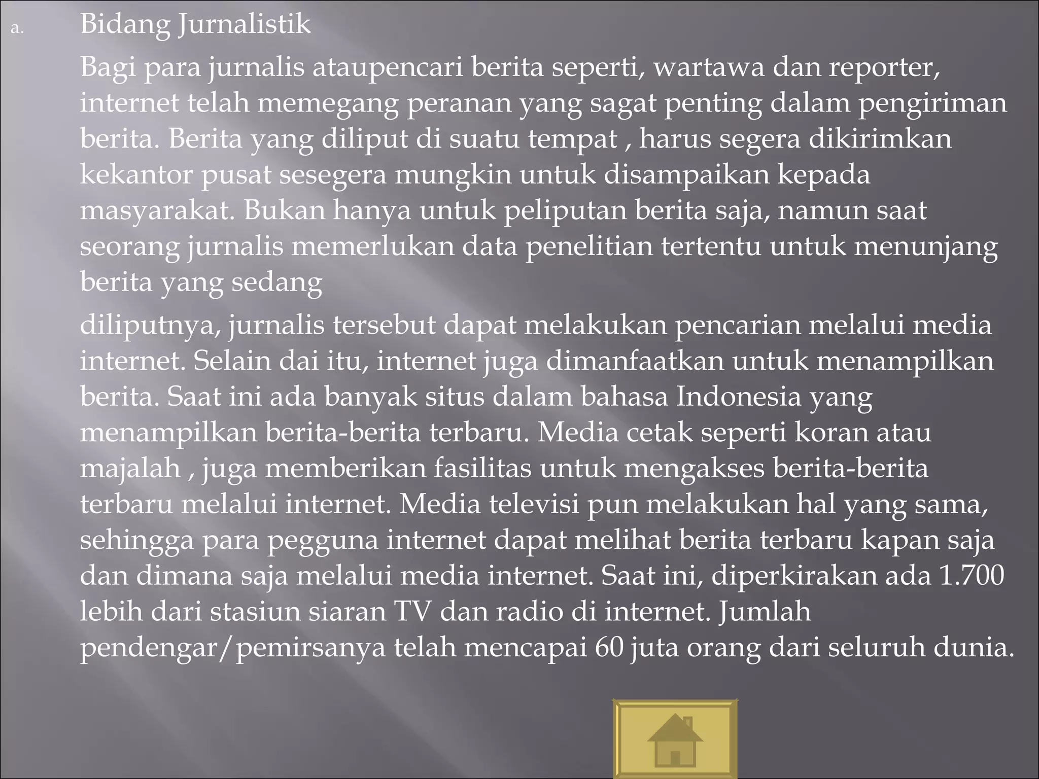 Bidang Jurnalistik Bagi para jurnalis ataupencari berita seperti, wartawa dan reporter, internet telah memegang peranan yang sagat penting dalam pengiriman berita. Berita yang diliput di suatu tempat , harus segera dikirimkan kekantor pusat sesegera mungkin untuk disampaikan kepada masyarakat. Bukan hanya untuk peliputan berita saja, namun saat seorang jurnalis memerlukan data penelitian tertentu untuk menunjang berita yang sedang  diliputnya, jurnalis tersebut dapat melakukan pencarian melalui media internet. Selain dai itu, internet juga dimanfaatkan untuk menampilkan berita. Saat ini ada banyak situs dalam bahasa Indonesia yang menampilkan berita-berita terbaru. Media cetak seperti koran atau majalah , juga memberikan fasilitas untuk mengakses berita-berita terbaru melalui internet. Media televisi pun melakukan hal yang sama, sehingga para pegguna internet dapat melihat berita terbaru kapan saja dan dimana saja melalui media internet. Saat ini, diperkirakan ada 1.700 lebih dari stasiun siaran TV dan radio di internet. Jumlah pendengar/pemirsanya telah mencapai 60 juta orang dari seluruh dunia. 