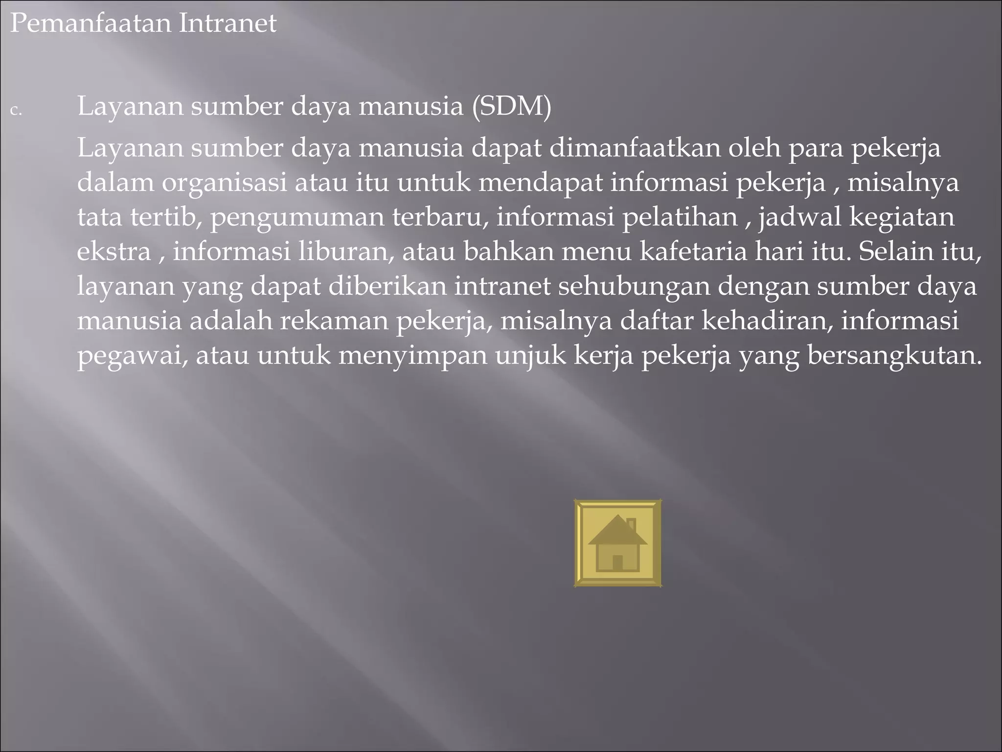 Pemanfaatan Intranet Layanan sumber daya manusia (SDM) Layanan sumber daya manusia dapat dimanfaatkan oleh para pekerja dalam organisasi atau itu untuk mendapat informasi pekerja , misalnya tata tertib, pengumuman terbaru, informasi pelatihan , jadwal kegiatan ekstra , informasi liburan, atau bahkan menu kafetaria hari itu. Selain itu, layanan yang dapat diberikan intranet sehubungan dengan sumber daya manusia adalah rekaman pekerja, misalnya daftar kehadiran, informasi pegawai, atau untuk menyimpan unjuk kerja pekerja yang bersangkutan. 