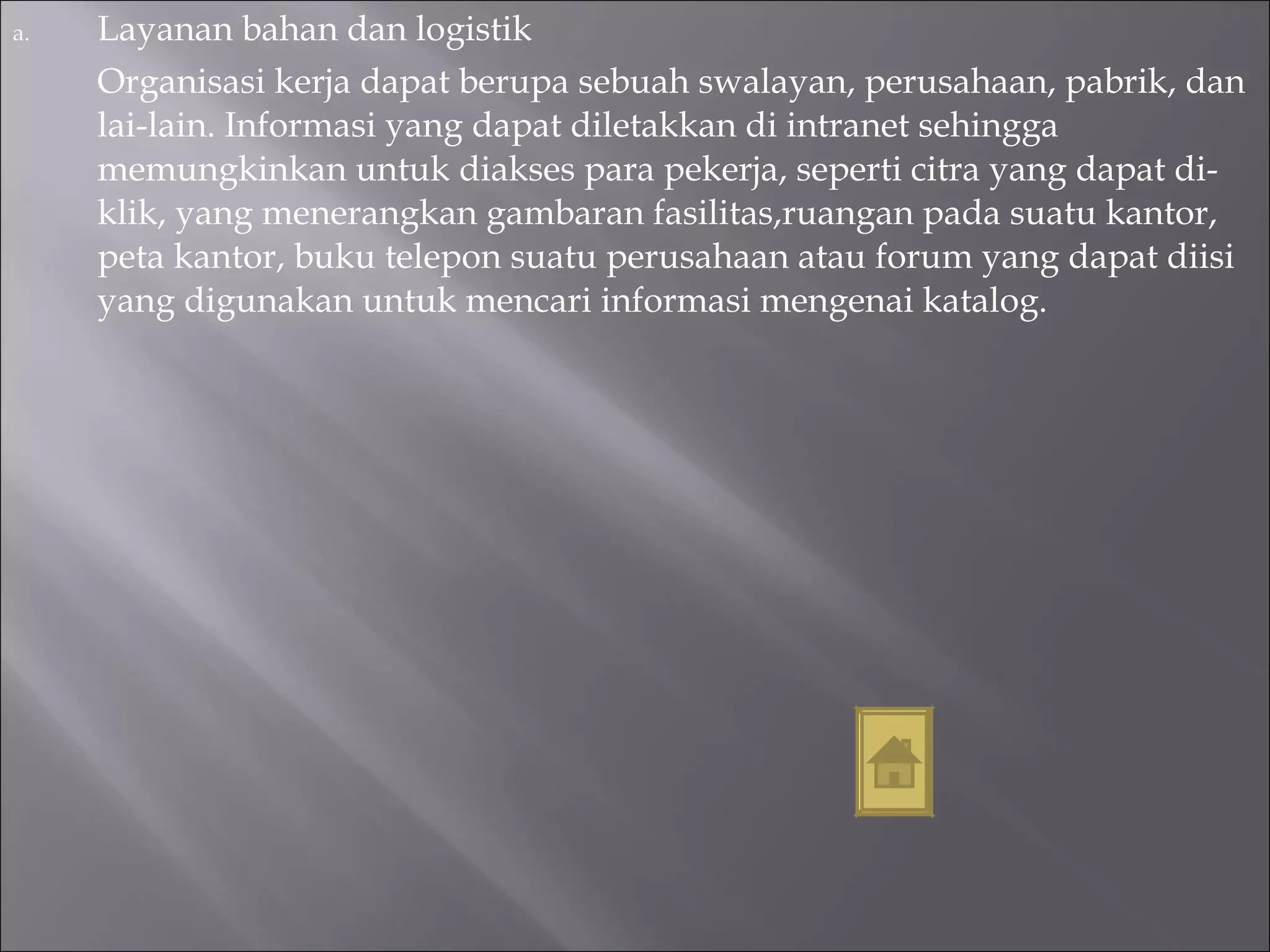 Layanan bahan dan logistik Organisasi kerja dapat berupa sebuah swalayan, perusahaan, pabrik, dan lai-lain. Informasi yang dapat diletakkan di intranet sehingga memungkinkan untuk diakses para pekerja, seperti citra yang dapat di-klik, yang menerangkan gambaran fasilitas,ruangan pada suatu kantor, peta kantor, buku telepon suatu perusahaan atau forum yang dapat diisi yang digunakan untuk mencari informasi mengenai katalog. 