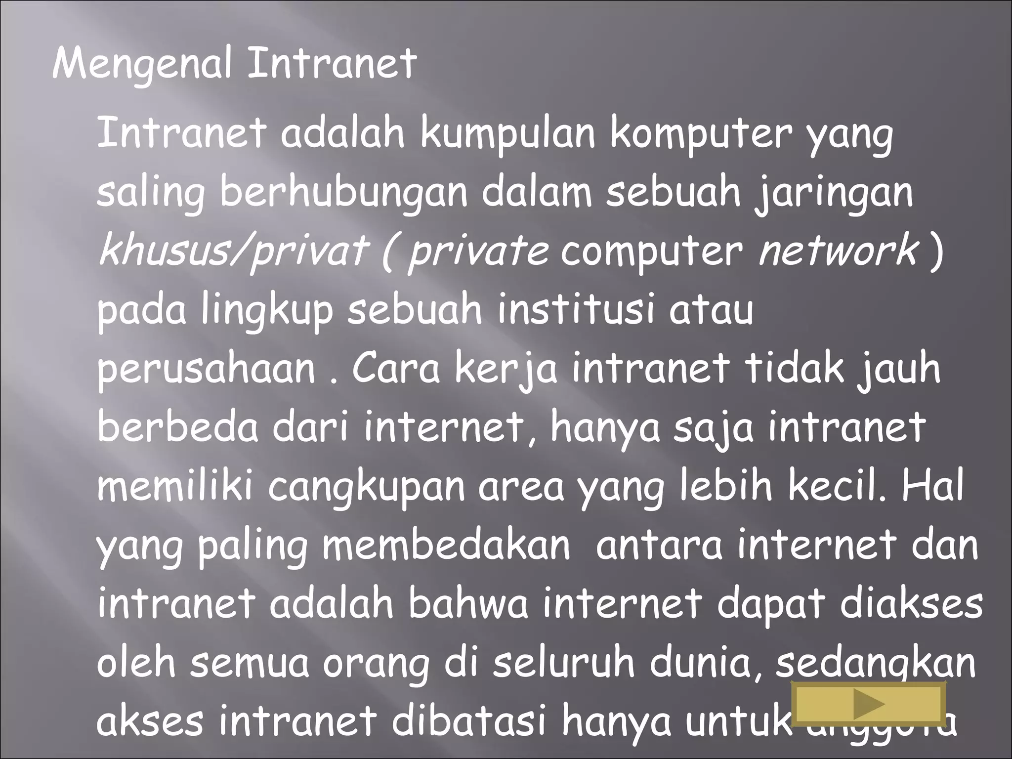 Mengenal Intranet Intranet adalah kumpulan komputer yang saling berhubungan dalam sebuah jaringan  khusus/privat ( private  computer  network  ) pada lingkup sebuah institusi atau perusahaan . Cara kerja intranet tidak jauh berbeda dari internet, hanya saja intranet memiliki cangkupan area yang lebih kecil. Hal yang paling membedakan  antara internet dan intranet adalah bahwa internet dapat diakses oleh semua orang di seluruh dunia, sedangkan akses intranet dibatasi hanya untuk anggota organisasi yang bersangkutan.  
