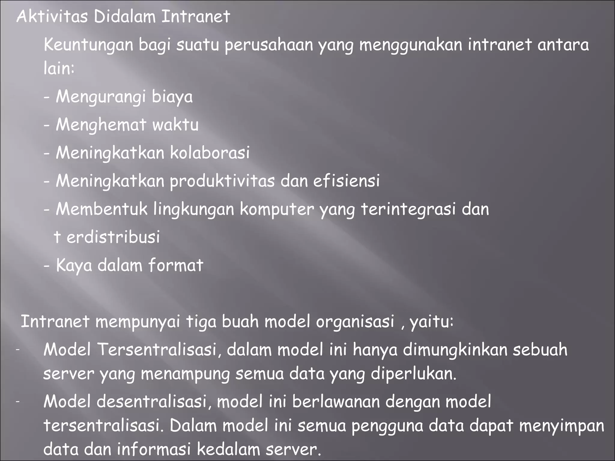 Aktivitas Didalam Intranet Keuntungan bagi suatu perusahaan yang menggunakan intranet antara lain: - Mengurangi biaya  - Menghemat waktu - Meningkatkan kolaborasi - Meningkatkan produktivitas dan efisiensi  - Membentuk lingkungan komputer yang terintegrasi dan    t erdistribusi - Kaya dalam format Intranet mempunyai tiga buah model organisasi , yaitu: Model Tersentralisasi, dalam model ini hanya dimungkinkan sebuah server yang menampung semua data yang diperlukan. Model desentralisasi, model ini berlawanan dengan model tersentralisasi. Dalam model ini semua pengguna data dapat menyimpan data dan informasi kedalam server. Model campuran, gabungan dari model sentralisasi dan desentralisasi.  