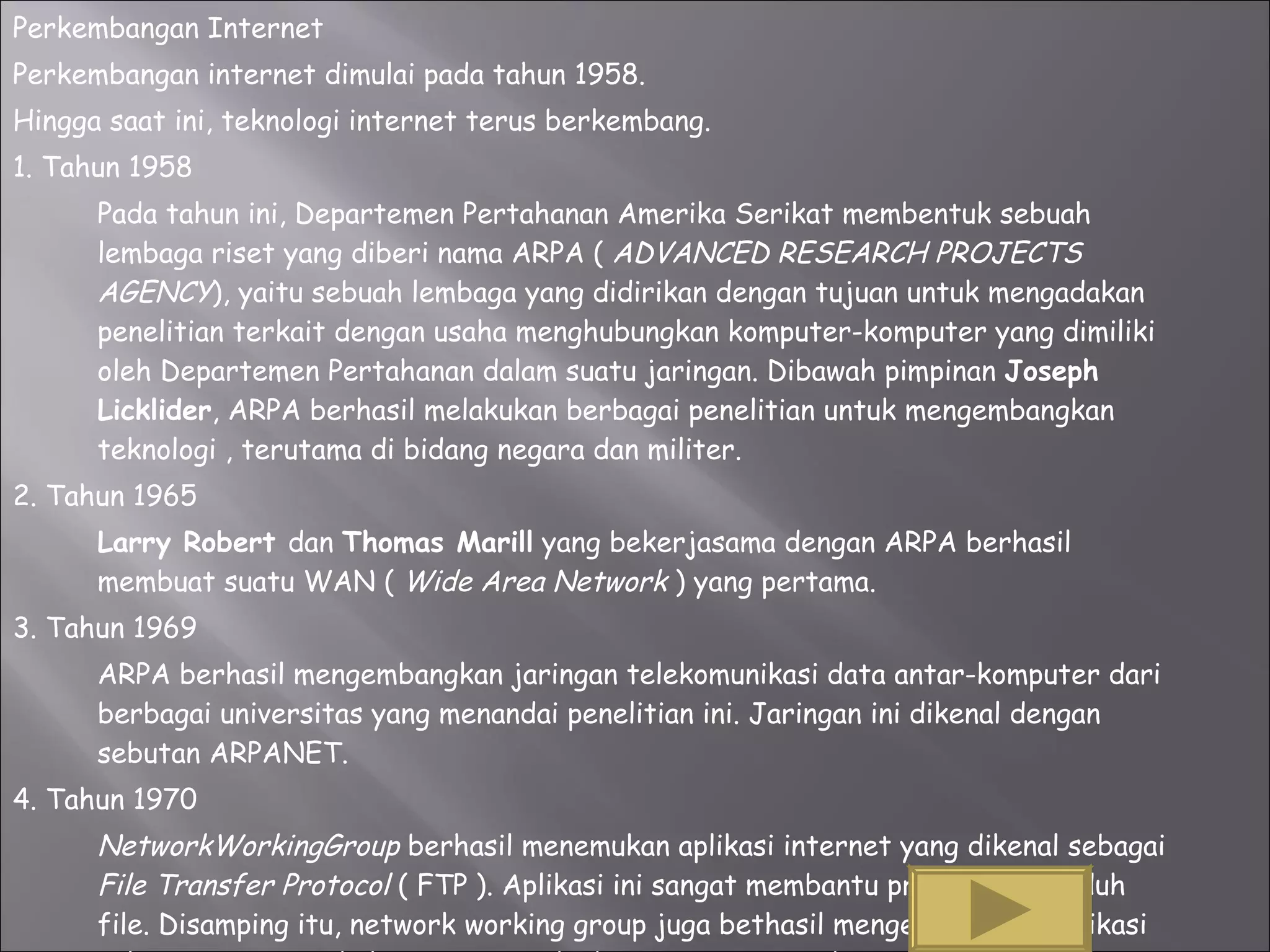 Perkembangan Internet Perkembangan internet dimulai pada tahun 1958. Hingga saat ini, teknologi internet terus berkembang. 1. Tahun 1958 Pada tahun ini, Departemen Pertahanan Amerika Serikat membentuk sebuah lembaga riset yang diberi nama ARPA (  ADVANCED RESEARCH PROJECTS AGENCY ), yaitu sebuah lembaga yang didirikan dengan tujuan untuk mengadakan penelitian terkait dengan usaha menghubungkan komputer-komputer yang dimiliki oleh Departemen Pertahanan dalam suatu jaringan. Dibawah pimpinan  Joseph Licklider , ARPA berhasil melakukan berbagai penelitian untuk mengembangkan teknologi , terutama di bidang negara dan militer.  2. Tahun 1965 Larry Robert  dan  Thomas Marill  yang bekerjasama dengan ARPA berhasil membuat suatu WAN (  Wide Area Network  ) yang pertama.  3. Tahun 1969 ARPA berhasil mengembangkan jaringan telekomunikasi data antar-komputer dari berbagai universitas yang menandai penelitian ini. Jaringan ini dikenal dengan sebutan ARPANET. 4. Tahun 1970 NetworkWorkingGroup  berhasil menemukan aplikasi internet yang dikenal sebagai  File Transfer Protocol  ( FTP ). Aplikasi ini sangat membantu proses mengunduh file. Disamping itu, network working group juga bethasil mengembangkan aplikasi telnet, yaitu protokol yang memungkinkan pengguna untuk mengakses komputer dari jarak jauh. 