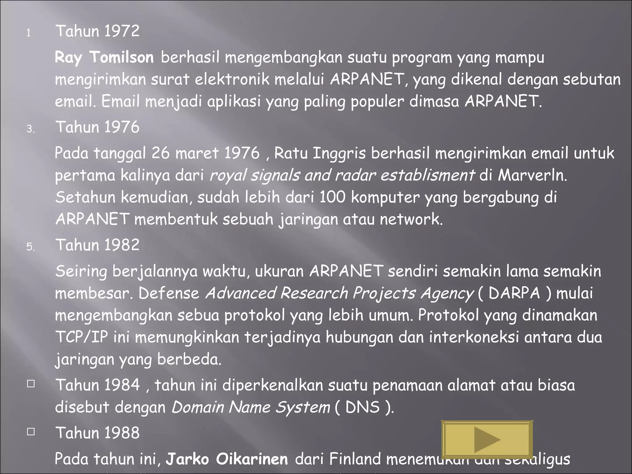 Tahun 1972 Ray Tomilson  berhasil mengembangkan suatu program yang mampu mengirimkan surat elektronik melalui ARPANET, yang dikenal dengan sebutan email. Email menjadi aplikasi yang paling populer dimasa ARPANET. Tahun 1976 Pada tanggal 26 maret 1976 , Ratu Inggris berhasil mengirimkan email untuk pertama kalinya dari  royal signals and radar establisment  di Marverln. Setahun kemudian, sudah lebih dari 100 komputer yang bergabung di ARPANET membentuk sebuah jaringan atau network. Tahun 1982 Seiring berjalannya waktu, ukuran ARPANET sendiri semakin lama semakin membesar. Defense  Advanced Research Projects Agency  ( DARPA ) mulai mengembangkan sebua protokol yang lebih umum.  Protokol yang dinamakan TCP/IP ini memungkinkan terjadinya hubungan dan interkoneksi antara dua jaringan yang berbeda.  Tahun 1984 , tahun ini diperkenalkan suatu penamaan alamat atau biasa disebut dengan  Domain Name System  ( DNS ). Tahun 1988 Pada tahun ini,  Jarko Oikarinen  dari Finland menemukan dan sekaligus mempekenalkan  IRC atau  Internet Relay Chat.  