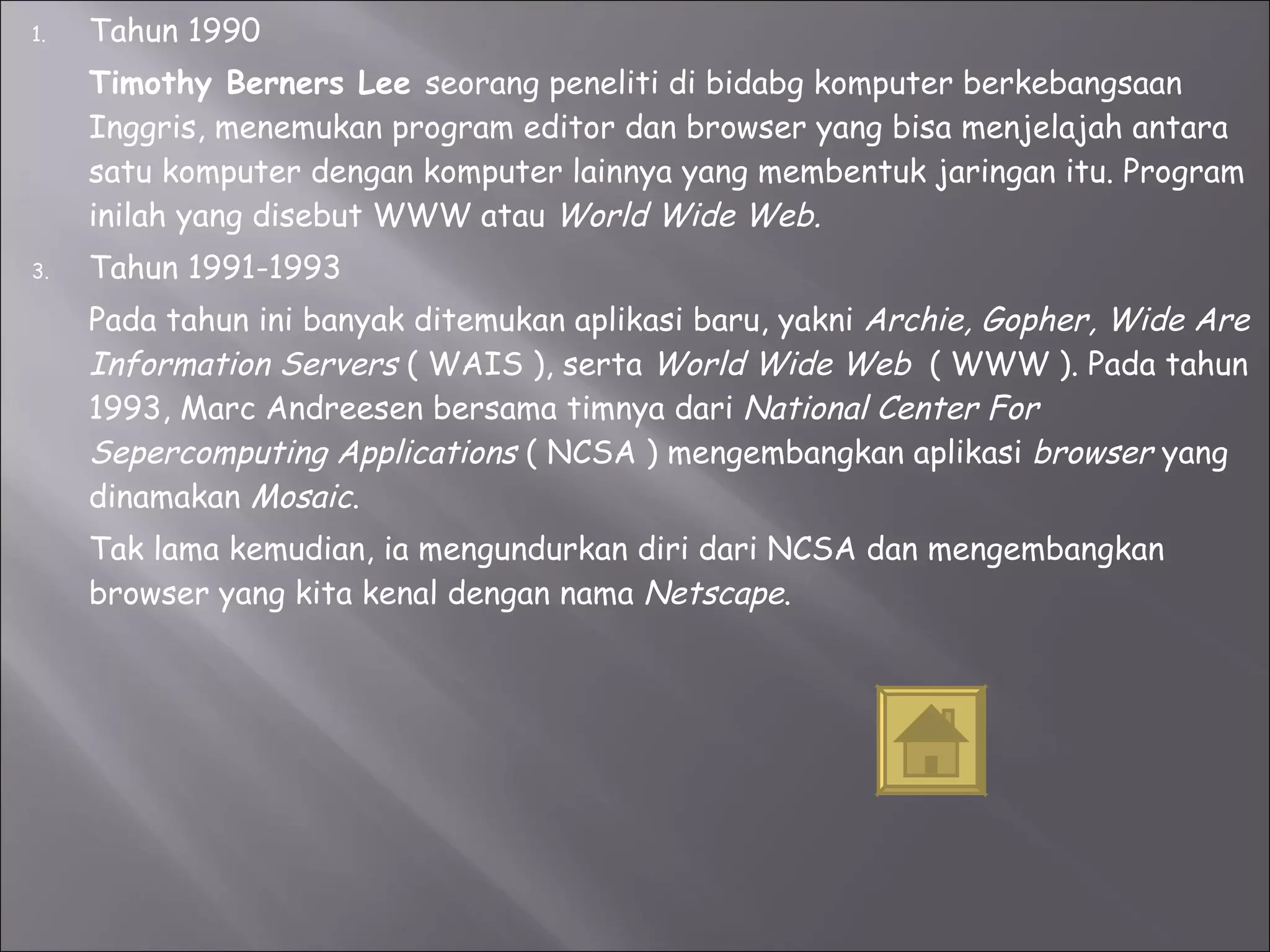 Tahun 1990 Timothy Berners Lee  seorang peneliti di bidabg komputer berkebangsaan Inggris, menemukan program editor dan browser yang bisa menjelajah antara satu komputer dengan komputer lainnya yang membentuk jaringan itu. Program inilah yang disebut WWW atau  World Wide Web. Tahun 1991-1993 Pada tahun ini banyak ditemukan aplikasi baru, yakni  Archie, Gopher, Wide Are Information Servers  ( WAIS ), serta  World Wide Web  ( WWW ). Pada tahun 1993, Marc Andreesen bersama timnya dari  National Center For Sepercomputing Applications  ( NCSA ) mengembangkan aplikasi  browser  yang dinamakan  Mosaic . Tak lama kemudian, ia mengundurkan diri dari NCSA dan mengembangkan browser yang kita kenal dengan nama  Netscape .  