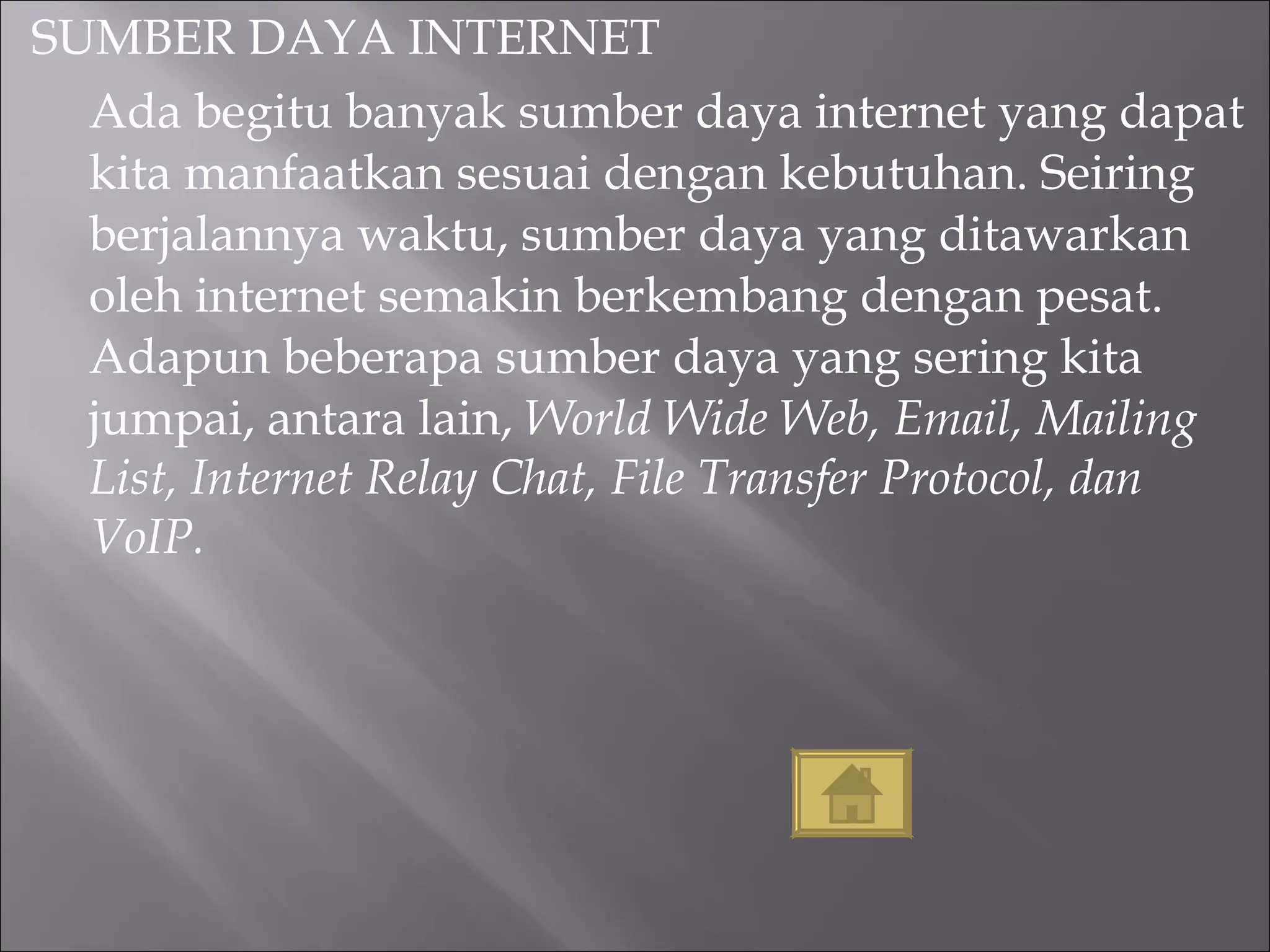 SUMBER DAYA INTERNET Ada begitu banyak sumber daya internet yang dapat kita manfaatkan sesuai dengan kebutuhan. Seiring berjalannya waktu, sumber daya yang ditawarkan oleh internet semakin berkembang dengan pesat. Adapun beberapa sumber daya yang sering kita jumpai, antara lain,  World Wide Web, Email, Mailing List, Internet Relay Chat, File Transfer Protocol, dan VoIP. 