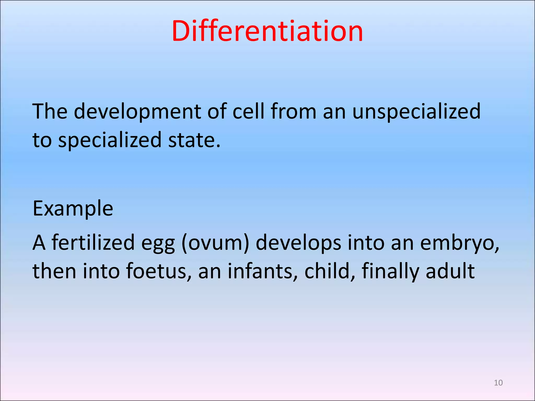 Differentiation
The development of cell from an unspecialized
to specialized state.
Example
A fertilized egg (ovum) develops into an embryo,
then into foetus, an infants, child, finally adult
10
 