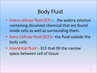 Body Fluid
12
• Intera cellular fluid (ICF) :- the watery solution
containing dissolved chemical that are found
inside cells as well as surrounding them.
• Extra Cellular fluid (ECF):- the fluid outside the
body cells.
• Interstitial fluid :- ECF that fill the narrow
space between cell of tissue
 