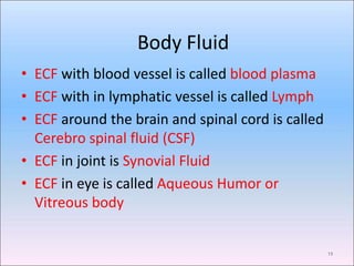 Body Fluid
13
• ECF with blood vessel is called blood plasma
• ECF with in lymphatic vessel is called Lymph
• ECF around the brain and spinal cord is called
Cerebro spinal fluid (CSF)
• ECF in joint is Synovial Fluid
• ECF in eye is called Aqueous Humor or
Vitreous body
 