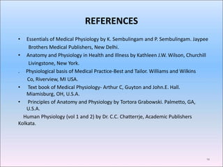 REFERENCES
• Essentials of Medical Physiology by K. Sembulingam and P. Sembulingam. Jaypee
Brothers Medical Publishers, New Delhi.
• Anatomy and Physiology in Health and Illness by Kathleen J.W. Wilson, Churchill
Livingstone, New York.
. Physiological basis of Medical Practice-Best and Tailor. Williams and Wilkins
Co, Riverview, MI USA.
• Text book of Medical Physiology- Arthur C, Guyton and John.E. Hall.
Miamisburg, OH, U.S.A.
• Principles of Anatomy and Physiology by Tortora Grabowski. Palmetto, GA,
U.S.A.
Human Physiology (vol 1 and 2) by Dr. C.C. Chatterrje, Academic Publishers
Kolkata.
14
 