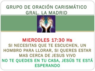 GRUPO DE ORACIÓN CARISMÁTICO 
GRAL. LA MADRID 
ATENEO PARROQUIAL 
MIERCOLES 17:30 Hs 
SI NECESITAS QUE TE ESCUCHEN, UN 
HOMBRO PARA LLORAR, SI QUERES ESTAR 
MAS CERCA DE JESUS VIVO 
NO TE QUEDES EN TU CASA, JESÚS TE ESTÁ 
ESPERANDO 
 