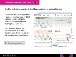 El calentamiento total de la tierra
y océanos en el periodo de 1850
a 1900 y el 2003 a 2012 ha
mostrado un incremento de
0.78ºC (0.72 a 0.85 ºC).
El incremento de energía
almacenada en el sistema
climático está dominado por el
calentamiento en los océanos.
Cambios en la concentración de dióxido de carbono a lo largo del tiempo
Fuente: www.nasa.gov
¿CÓMO OCURRE EL CAMBIO CLIMÁTICO?
 