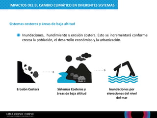 Sistemas costeros y áreas de baja altitud
– Inundaciones, hundimiento y erosión costera. Esto se incrementará conforme
crezca la población, el desarrollo económico y la urbanización.
Erosión Costera Sistemas Costeros y
áreas de baja altitud
Inundaciones por
elevaciones del nivel
del mar
IMPACTOS DEL EL CAMBIO CLIMÁTICO EN DIFERENTES SISTEMAS
 