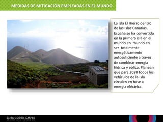 La Isla El Hierro dentro
de las Islas Canarias,
España se ha convertido
en la primera isla en el
mundo en mundo en
ser totalmente
energéticamente
autosuficiente a través
de combinar energía
hídrica y eólica. Planean
que para 2020 todos los
vehículos de la isla
circulen en base a
energía eléctrica.
MEDIDAS DE MITIGACIÓN EMPLEADAS EN EL MUNDO
 