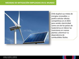 Chile duplicó sus metas de
energías renovables y
podría solicitar ofertas
competitivas en el 2015
para vender electricidad
como uno de los países de
Sudamérica en liderar las
inversiones en nuevas
plantas y disminuir su
dependencia de
combustibles fósiles.
MEDIDAS DE MITIGACIÓN EMPLEADAS EN EL MUNDO
 