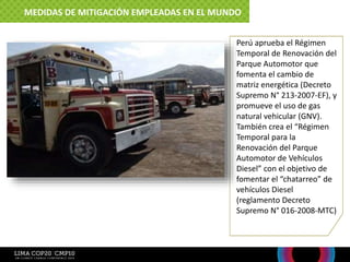 Perú aprueba el Régimen
Temporal de Renovación del
Parque Automotor que
fomenta el cambio de
matriz energética (Decreto
Supremo N° 213-2007-EF), y
promueve el uso de gas
natural vehicular (GNV).
También crea el “Régimen
Temporal para la
Renovación del Parque
Automotor de Vehículos
Diesel” con el objetivo de
fomentar el “chatarreo” de
vehículos Diesel
(reglamento Decreto
Supremo N° 016-2008-MTC)
MEDIDAS DE MITIGACIÓN EMPLEADAS EN EL MUNDO
 