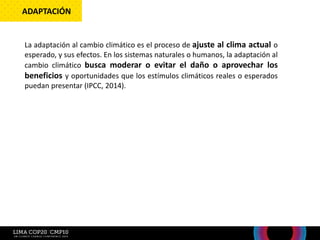 La adaptación al cambio climático es el proceso de ajuste al clima actual o
esperado, y sus efectos. En los sistemas naturales o humanos, la adaptación al
cambio climático busca moderar o evitar el daño o aprovechar los
beneficios y oportunidades que los estímulos climáticos reales o esperados
puedan presentar (IPCC, 2014).
ADAPTACIÓN
 