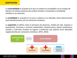La vulnerabilidad es el grado en el que un sistema es susceptible a (o es incapaz de
tolerar), los efectos adversos del cambio climático, incluyendo la variabilidad
climática y sus extremos.
La sensibilidad es el grado en el cual un sistema se ve afectado, tanto adversamente
como benéficamente, por los estímulos climáticos.
La exposición se define como la presencia de personas, medios de vida, especies o
ecosistemas, funciones y servicios ambientales, infraestructura, bienes económicos,
sociales o culturales situados en lugares y ambientes que podrían verse afectados
negativamente por variaciones climáticas. (IPCC, 2014).
ADAPTACIÓN
Amenazas del
CC
Vulnerabilidad
Exposición Sensibilidad
Capacidad
adaptativa
 