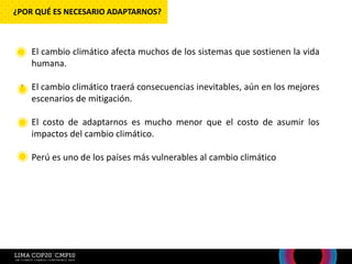 • El cambio climático afecta muchos de los sistemas que sostienen la vida
humana.
• El cambio climático traerá consecuencias inevitables, aún en los mejores
escenarios de mitigación.
• El costo de adaptarnos es mucho menor que el costo de asumir los
impactos del cambio climático.
• Perú es uno de los países más vulnerables al cambio climático
¿POR QUÉ ES NECESARIO ADAPTARNOS?
 