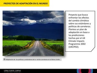 Proyecto que busca
enfrentar los efectos
del cambio climático
sobre sus estándares y
políticas de carreteras.
Plantea un plan de
adaptación en base a
las predicciones
hechas por el UK
Climate Impacts
Programme 2002
(UKCIP02).
PROYECTOS DE ADAPTACIÓN EN EL MUNDO
Adaptación de las políticas y estándares de la red de carreteras en el Reino Unido.
 