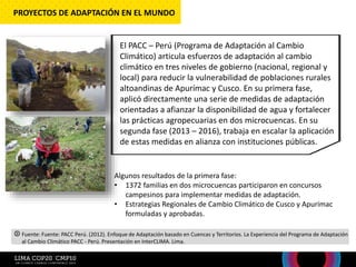 El PACC – Perú (Programa de Adaptación al Cambio
Climático) articula esfuerzos de adaptación al cambio
climático en tres niveles de gobierno (nacional, regional y
local) para reducir la vulnerabilidad de poblaciones rurales
altoandinas de Apurímac y Cusco. En su primera fase,
aplicó directamente una serie de medidas de adaptación
orientadas a afianzar la disponibilidad de agua y fortalecer
las prácticas agropecuarias en dos microcuencas. En su
segunda fase (2013 – 2016), trabaja en escalar la aplicación
de estas medidas en alianza con instituciones públicas.
Algunos resultados de la primera fase:
• 1372 familias en dos microcuencas participaron en concursos
campesinos para implementar medidas de adaptación.
• Estrategias Regionales de Cambio Climático de Cusco y Apurímac
formuladas y aprobadas.
PROYECTOS DE ADAPTACIÓN EN EL MUNDO
Fuente: Fuente: PACC Perú. (2012). Enfoque de Adaptación basado en Cuencas y Territorios. La Experiencia del Programa de Adaptación
al Cambio Climático PACC - Perú. Presentación en InterCLIMA. Lima.
 
