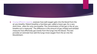  3.Lung diffusion capacity assesses how well oxygen gets into the blood from the
air you breathe. Patient breathes a harmless gas, called a tracer gas, for a vary
short time , often for only one breathe. The concentration of the gas in the air you
breathe out is measured. The difference in the amount of gas inhaled and exhaled
measures how effectively gas travels from the lungs into the blood. This test
provides an estimate how well the lungs move oxygen from the air into the
bloodstream.
 