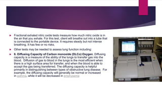  Fractional exhaled nitric oxide tests measure how much nitric oxide is in
the air that you exhale. For this test, client will breathe out into a tube that
is connected to the portable device. It requires steady but not intense
breathing. It has few or no risks.
 Other tests may be needed to assess lung function including:
 6. Diffusing Capacity of Carbon monoxide (DLCo) Oxygen. Diffusing
capacity is a measure of the ability of the lungs to transfer gas into the
blood. Diffusion of gas to blood in the lungs is the most efficient when
there is a high surface area for transfer, and when the blood is able to
accept the gas being transferred. The diffusing capacity is helpful
primarily in distinguishing between types of obstructive lung disease. For
example, the diffusing capacity will generally be normal or increased
in asthma, while it will be decreased in emphysema.
 